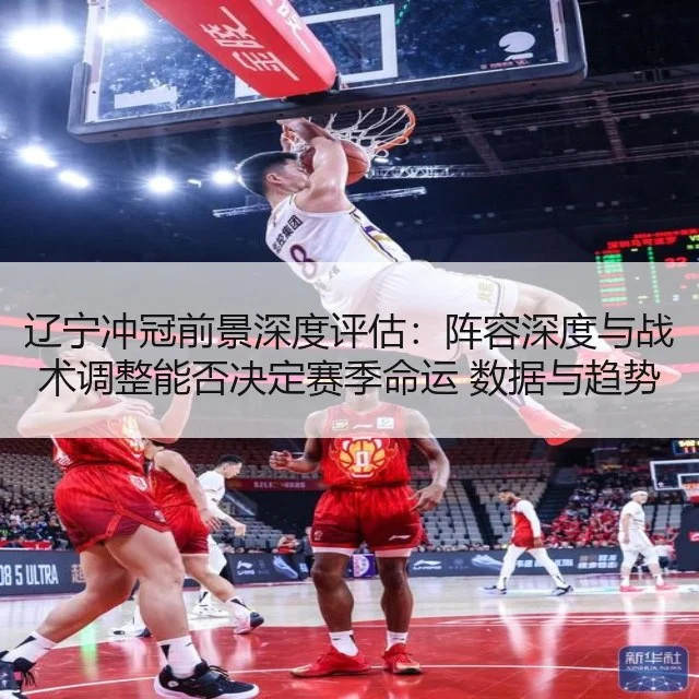 辽宁冲冠前景深度评估：阵容深度与战术调整能否决定赛季命运 数据与趋势解读